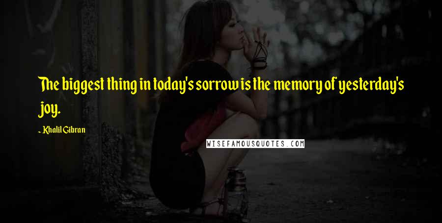 Khalil Gibran Quotes: The biggest thing in today's sorrow is the memory of yesterday's joy.