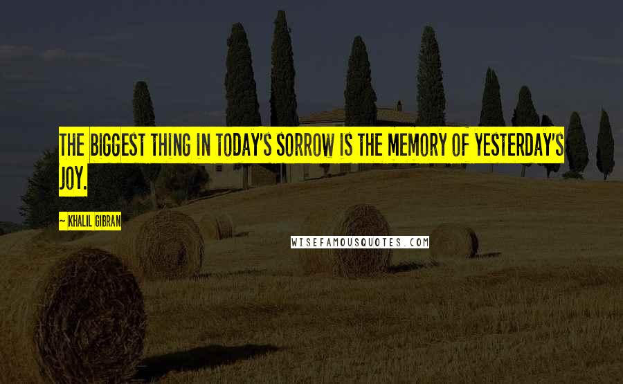 Khalil Gibran Quotes: The biggest thing in today's sorrow is the memory of yesterday's joy.