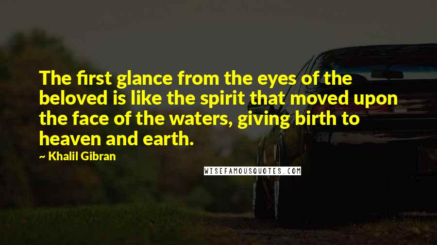Khalil Gibran Quotes: The first glance from the eyes of the beloved is like the spirit that moved upon the face of the waters, giving birth to heaven and earth.