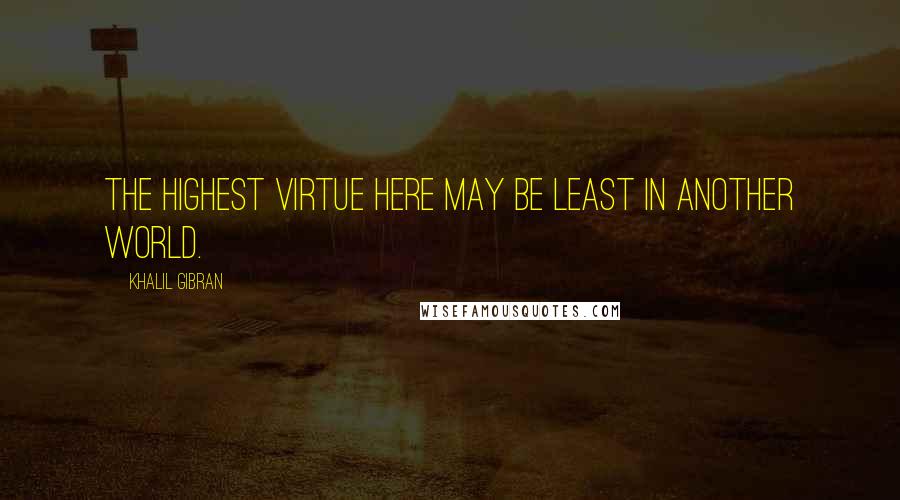 Khalil Gibran Quotes: The highest virtue here may be least in another world.