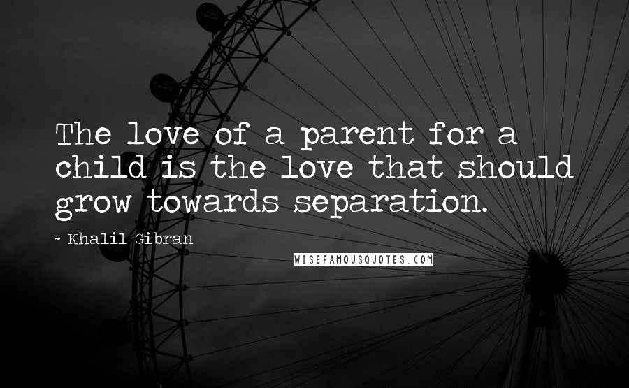 Khalil Gibran Quotes: The love of a parent for a child is the love that should grow towards separation.