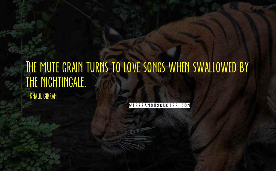 Khalil Gibran Quotes: The mute grain turns to love songs when swallowed by the nightingale.