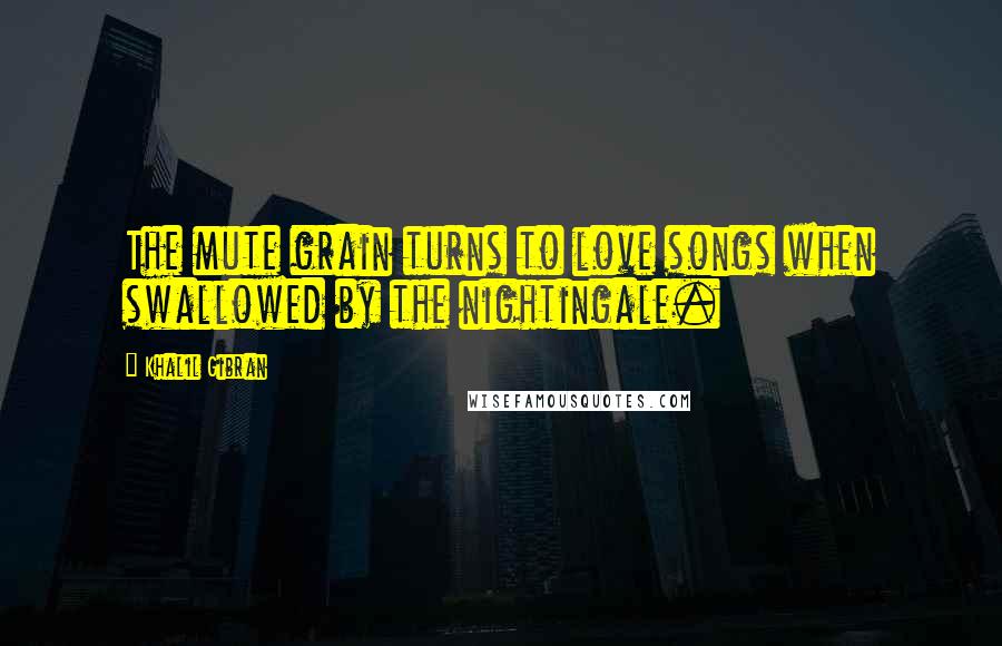 Khalil Gibran Quotes: The mute grain turns to love songs when swallowed by the nightingale.