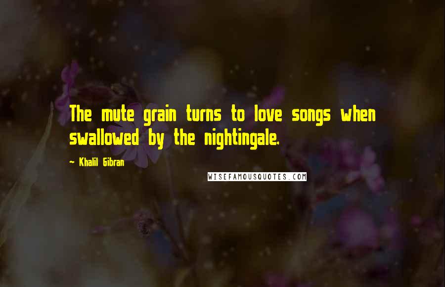 Khalil Gibran Quotes: The mute grain turns to love songs when swallowed by the nightingale.