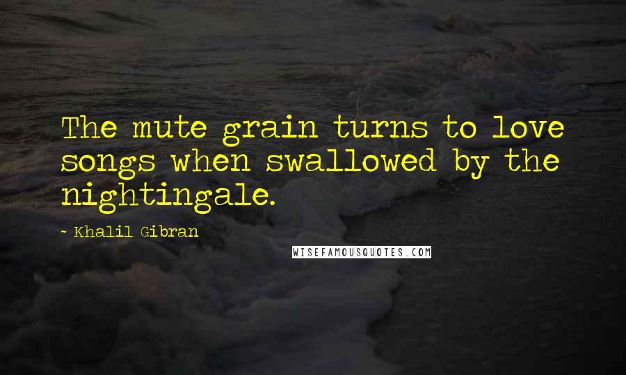 Khalil Gibran Quotes: The mute grain turns to love songs when swallowed by the nightingale.