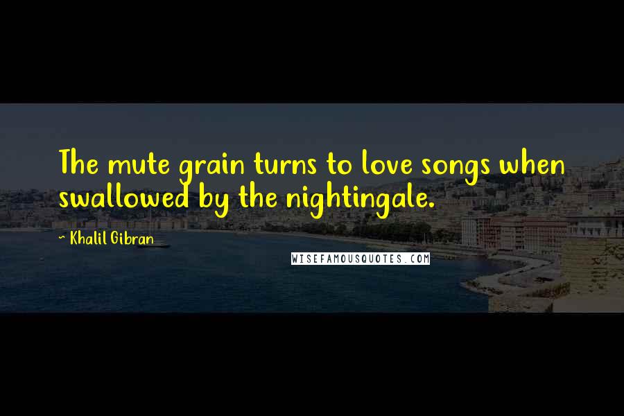 Khalil Gibran Quotes: The mute grain turns to love songs when swallowed by the nightingale.
