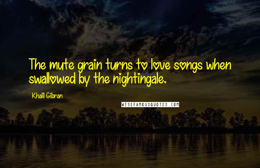 Khalil Gibran Quotes: The mute grain turns to love songs when swallowed by the nightingale.