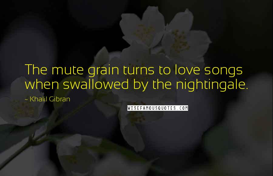 Khalil Gibran Quotes: The mute grain turns to love songs when swallowed by the nightingale.