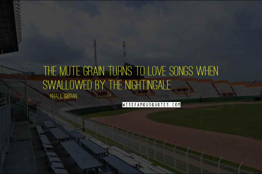 Khalil Gibran Quotes: The mute grain turns to love songs when swallowed by the nightingale.