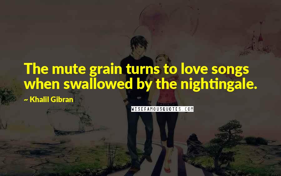 Khalil Gibran Quotes: The mute grain turns to love songs when swallowed by the nightingale.
