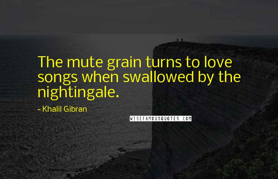 Khalil Gibran Quotes: The mute grain turns to love songs when swallowed by the nightingale.