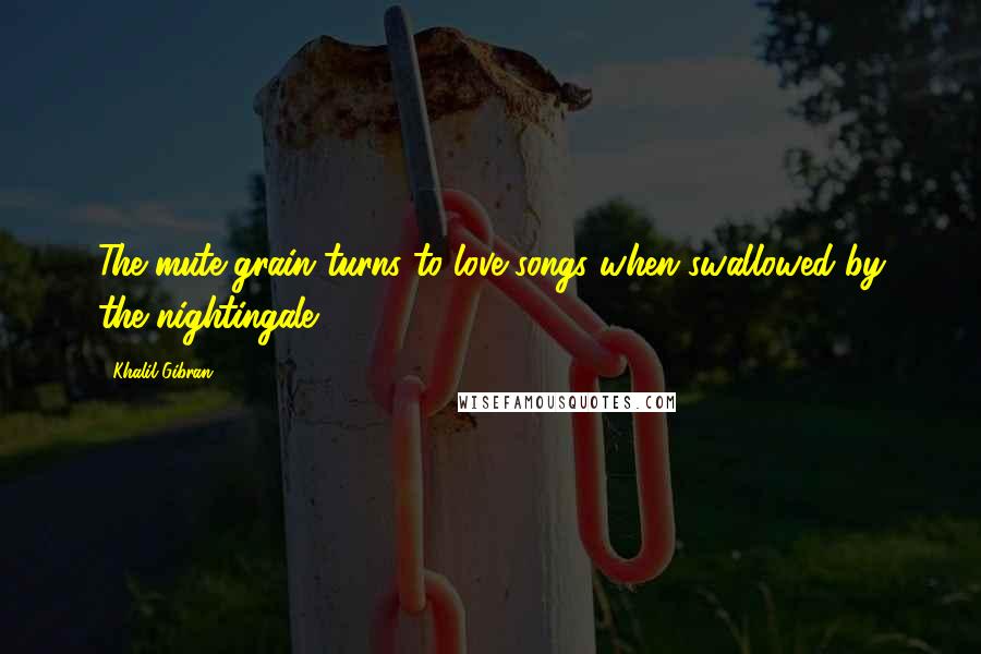 Khalil Gibran Quotes: The mute grain turns to love songs when swallowed by the nightingale.