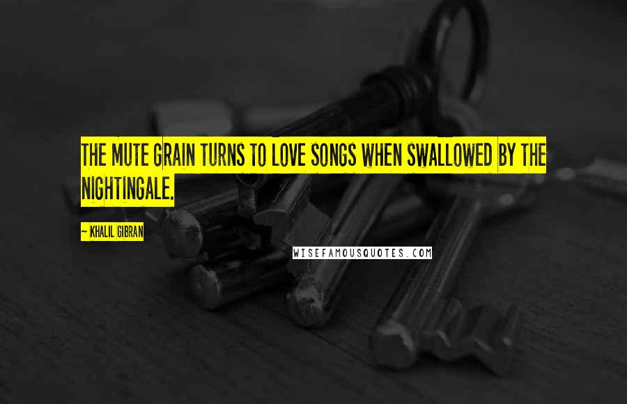 Khalil Gibran Quotes: The mute grain turns to love songs when swallowed by the nightingale.