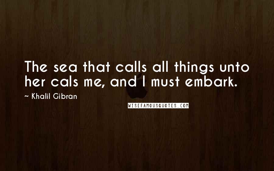Khalil Gibran Quotes: The sea that calls all things unto her cals me, and I must embark.