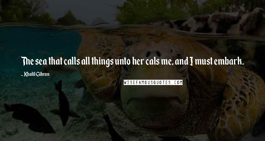 Khalil Gibran Quotes: The sea that calls all things unto her cals me, and I must embark.