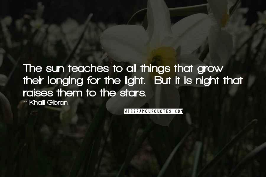Khalil Gibran Quotes: The sun teaches to all things that grow their longing for the light. But it is night that raises them to the stars.