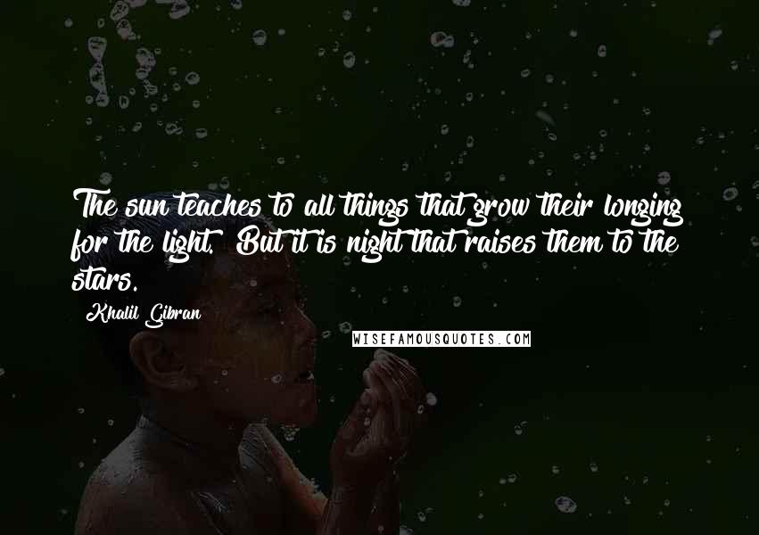 Khalil Gibran Quotes: The sun teaches to all things that grow their longing for the light. But it is night that raises them to the stars.