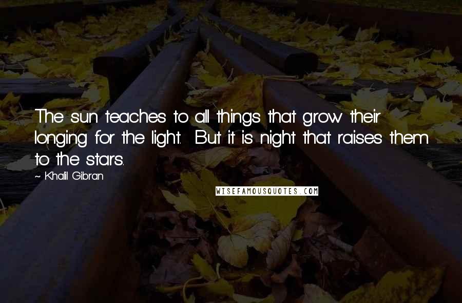 Khalil Gibran Quotes: The sun teaches to all things that grow their longing for the light. But it is night that raises them to the stars.