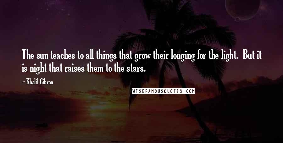 Khalil Gibran Quotes: The sun teaches to all things that grow their longing for the light. But it is night that raises them to the stars.
