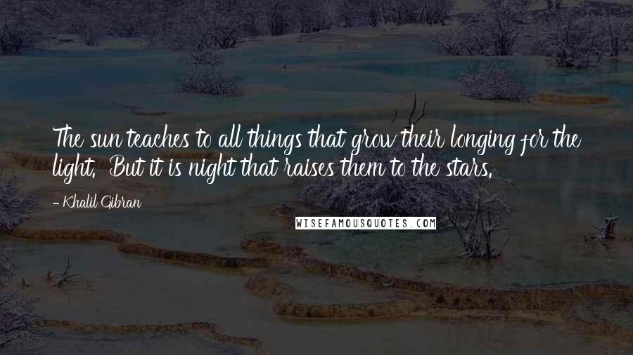 Khalil Gibran Quotes: The sun teaches to all things that grow their longing for the light. But it is night that raises them to the stars.