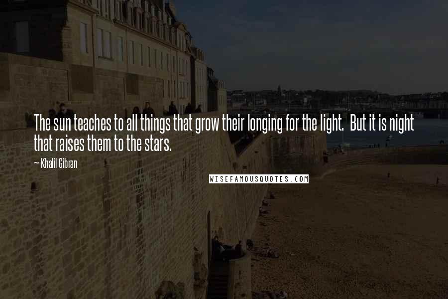 Khalil Gibran Quotes: The sun teaches to all things that grow their longing for the light. But it is night that raises them to the stars.
