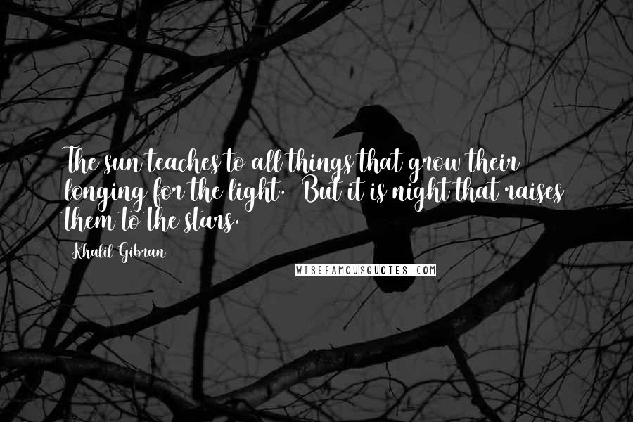 Khalil Gibran Quotes: The sun teaches to all things that grow their longing for the light. But it is night that raises them to the stars.