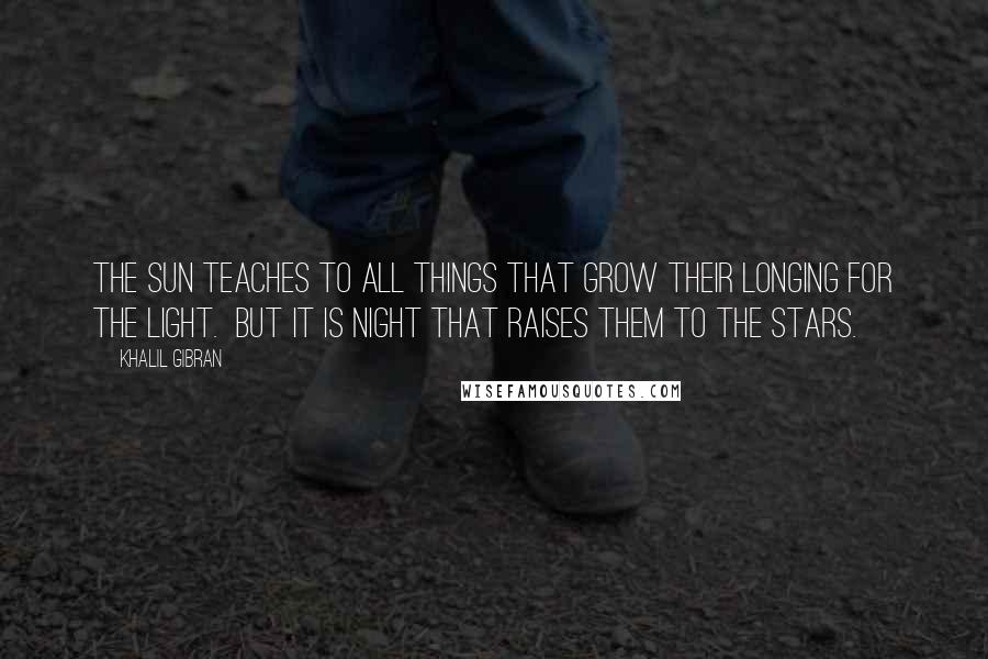 Khalil Gibran Quotes: The sun teaches to all things that grow their longing for the light. But it is night that raises them to the stars.