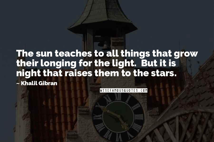 Khalil Gibran Quotes: The sun teaches to all things that grow their longing for the light. But it is night that raises them to the stars.