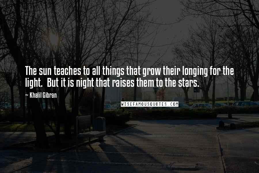 Khalil Gibran Quotes: The sun teaches to all things that grow their longing for the light. But it is night that raises them to the stars.