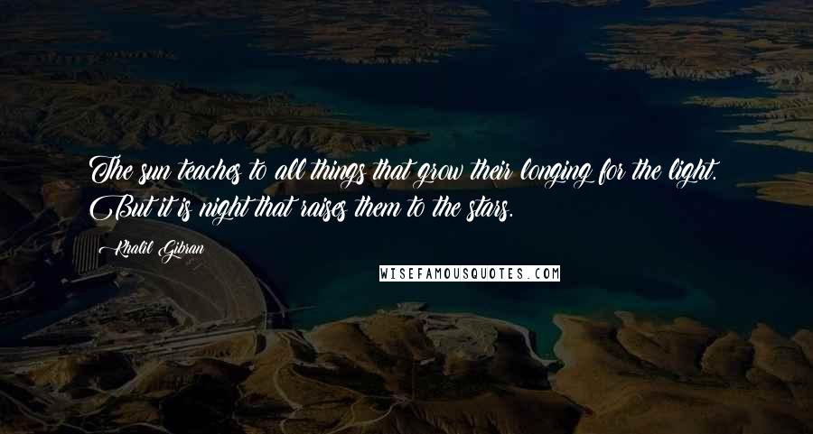 Khalil Gibran Quotes: The sun teaches to all things that grow their longing for the light. But it is night that raises them to the stars.