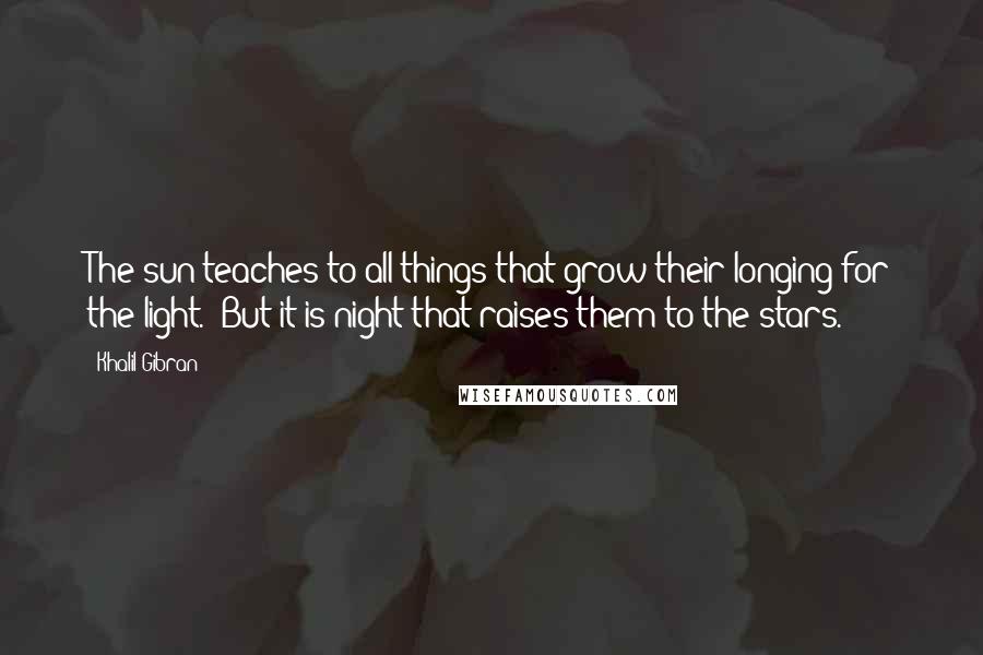 Khalil Gibran Quotes: The sun teaches to all things that grow their longing for the light. But it is night that raises them to the stars.