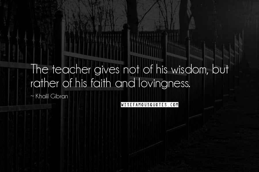 Khalil Gibran Quotes: The teacher gives not of his wisdom, but rather of his faith and lovingness.