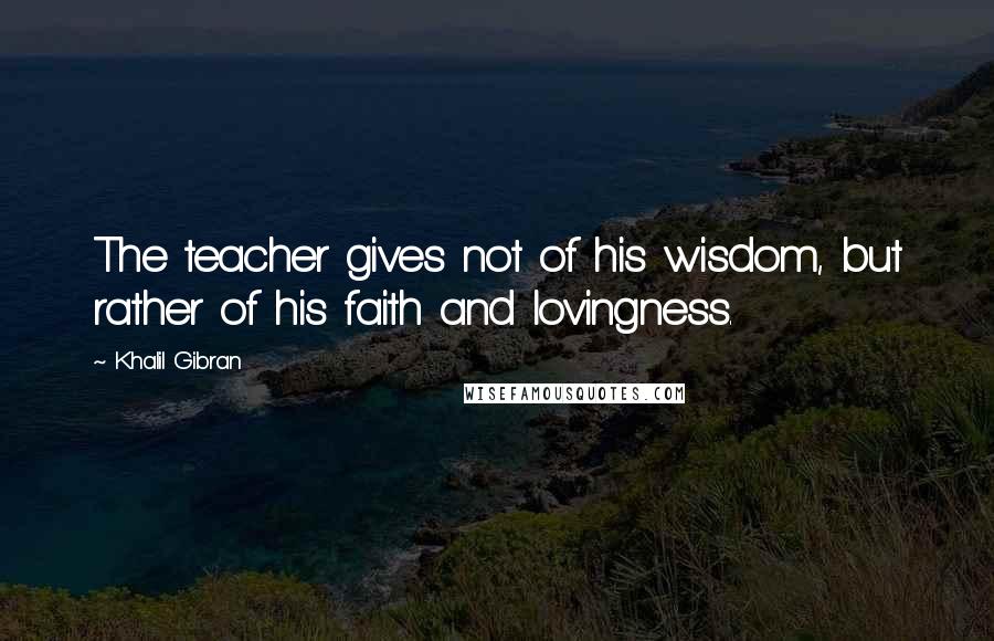 Khalil Gibran Quotes: The teacher gives not of his wisdom, but rather of his faith and lovingness.