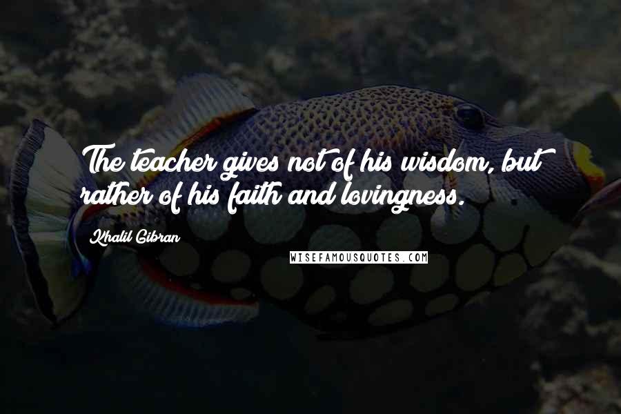 Khalil Gibran Quotes: The teacher gives not of his wisdom, but rather of his faith and lovingness.