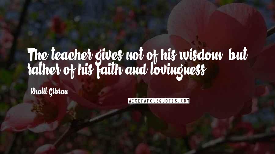 Khalil Gibran Quotes: The teacher gives not of his wisdom, but rather of his faith and lovingness.