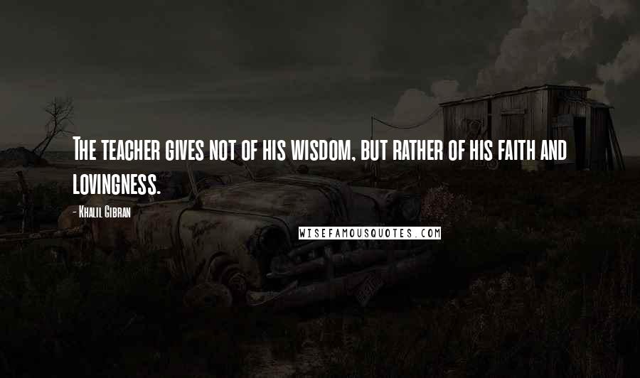 Khalil Gibran Quotes: The teacher gives not of his wisdom, but rather of his faith and lovingness.