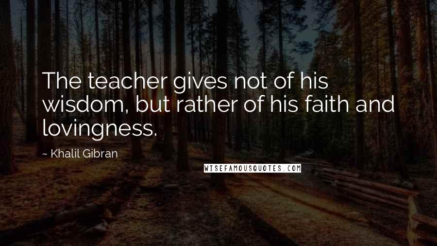 Khalil Gibran Quotes: The teacher gives not of his wisdom, but rather of his faith and lovingness.