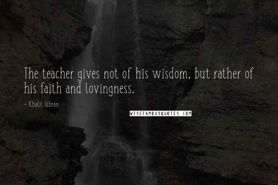 Khalil Gibran Quotes: The teacher gives not of his wisdom, but rather of his faith and lovingness.