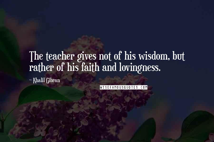 Khalil Gibran Quotes: The teacher gives not of his wisdom, but rather of his faith and lovingness.