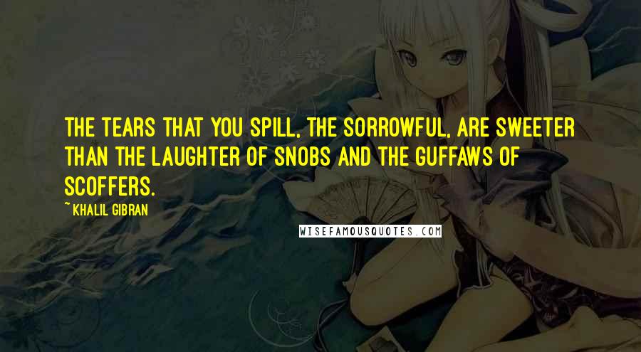 Khalil Gibran Quotes: The tears that you spill, the sorrowful, are sweeter than the laughter of snobs and the guffaws of scoffers.