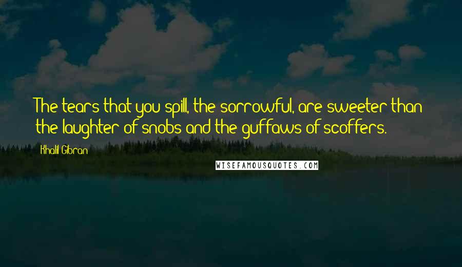 Khalil Gibran Quotes: The tears that you spill, the sorrowful, are sweeter than the laughter of snobs and the guffaws of scoffers.