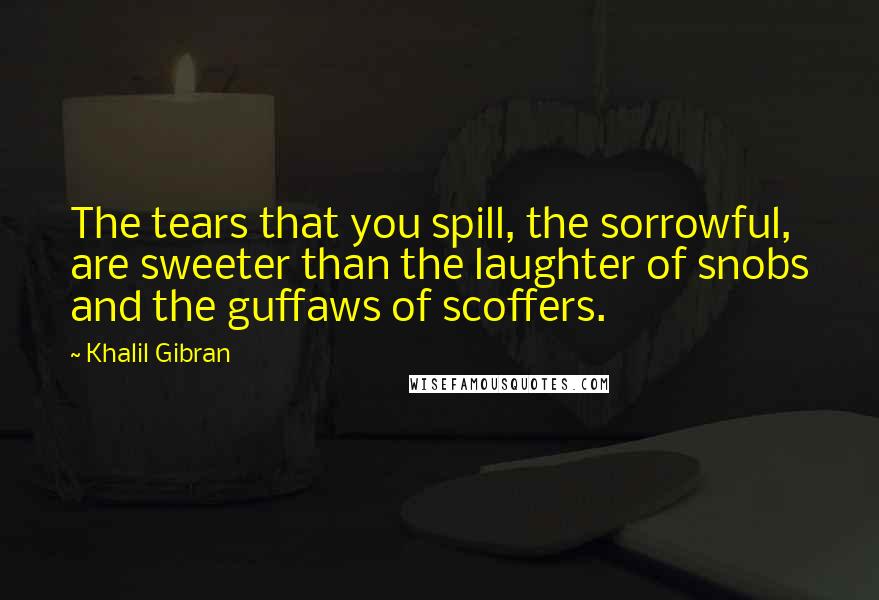 Khalil Gibran Quotes: The tears that you spill, the sorrowful, are sweeter than the laughter of snobs and the guffaws of scoffers.