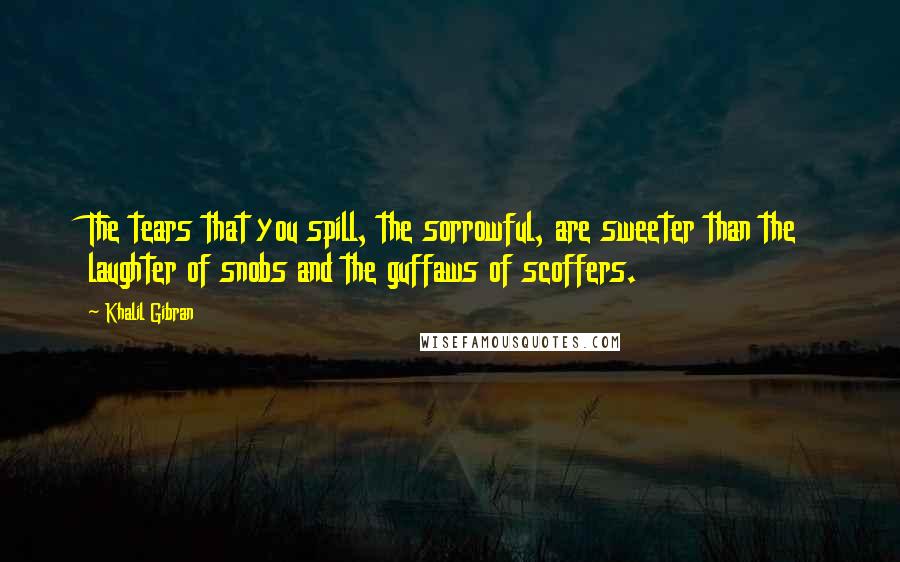 Khalil Gibran Quotes: The tears that you spill, the sorrowful, are sweeter than the laughter of snobs and the guffaws of scoffers.