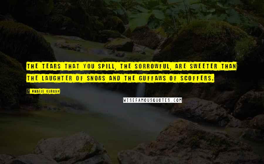 Khalil Gibran Quotes: The tears that you spill, the sorrowful, are sweeter than the laughter of snobs and the guffaws of scoffers.