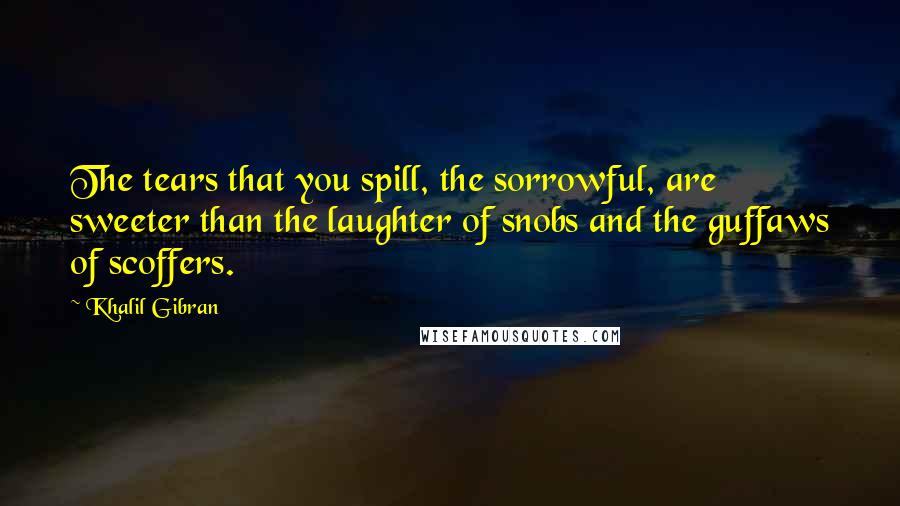Khalil Gibran Quotes: The tears that you spill, the sorrowful, are sweeter than the laughter of snobs and the guffaws of scoffers.