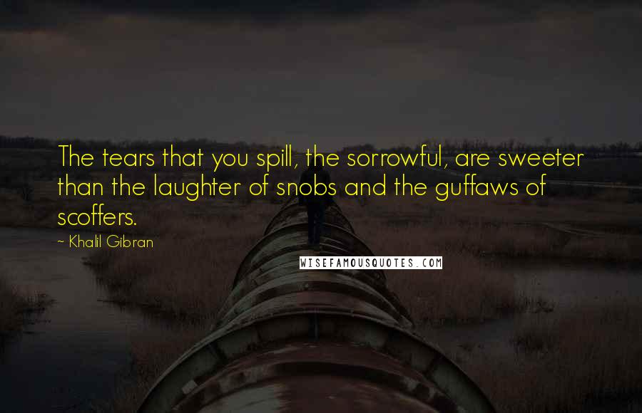 Khalil Gibran Quotes: The tears that you spill, the sorrowful, are sweeter than the laughter of snobs and the guffaws of scoffers.