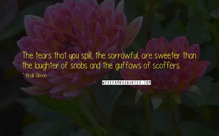 Khalil Gibran Quotes: The tears that you spill, the sorrowful, are sweeter than the laughter of snobs and the guffaws of scoffers.