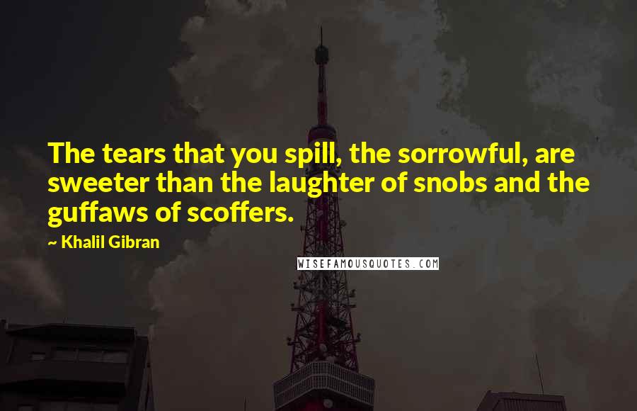 Khalil Gibran Quotes: The tears that you spill, the sorrowful, are sweeter than the laughter of snobs and the guffaws of scoffers.