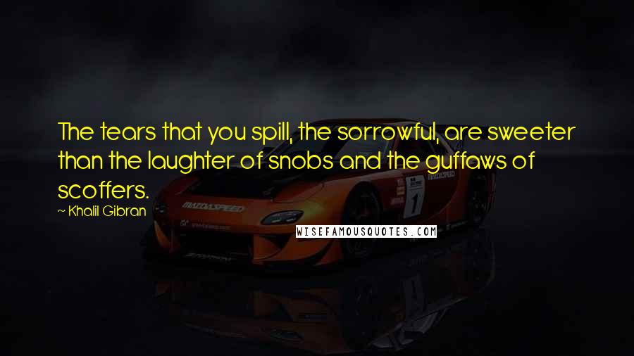 Khalil Gibran Quotes: The tears that you spill, the sorrowful, are sweeter than the laughter of snobs and the guffaws of scoffers.