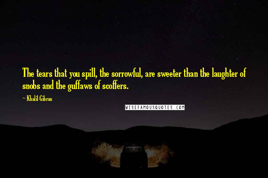 Khalil Gibran Quotes: The tears that you spill, the sorrowful, are sweeter than the laughter of snobs and the guffaws of scoffers.